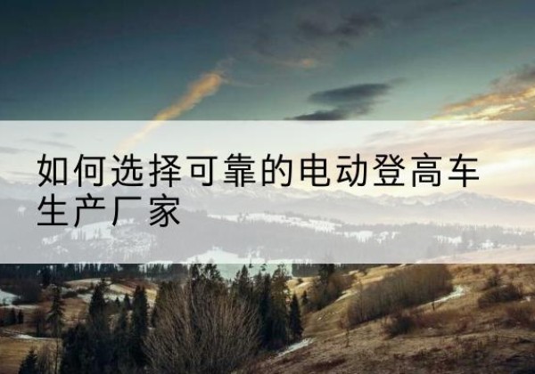 扎赉诺尔电动登高车厂家-如何选择可靠的电动登高车生产厂家