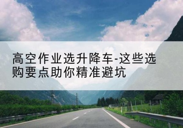 扎赉诺尔升降车厂家-高空作业选升降车-这些选购要点助你*避坑